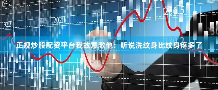 正规炒股配资平台我故意激他：听说洗纹身比纹身疼多了