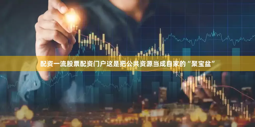 配资一流股票配资门户这是把公共资源当成自家的“聚宝盆”