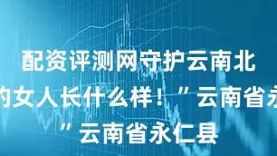 配资评测网守护云南北大门的女人长什么样！”云南省永仁县