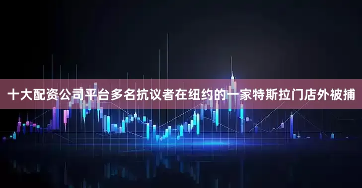 十大配资公司平台多名抗议者在纽约的一家特斯拉门店外被捕