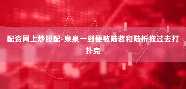 配资网上炒股配-泉泉一到便被陆茗和陆析拖过去打扑克