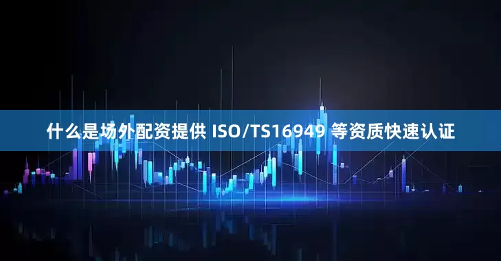 什么是场外配资提供 ISO/TS16949 等资质快速认证