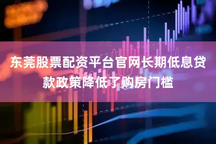 东莞股票配资平台官网长期低息贷款政策降低了购房门槛
