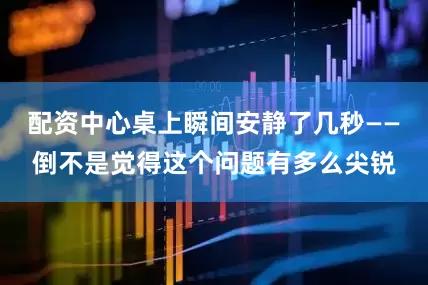 配资中心桌上瞬间安静了几秒——倒不是觉得这个问题有多么尖锐