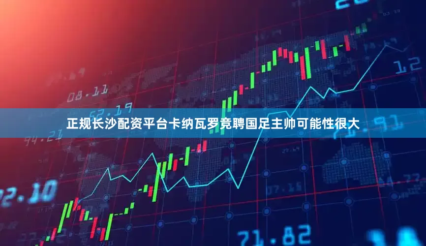 正规长沙配资平台卡纳瓦罗竞聘国足主帅可能性很大