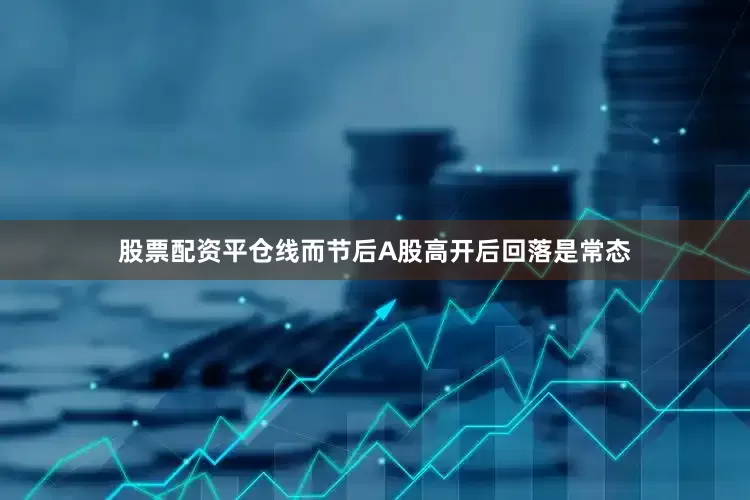 股票配资平仓线而节后A股高开后回落是常态