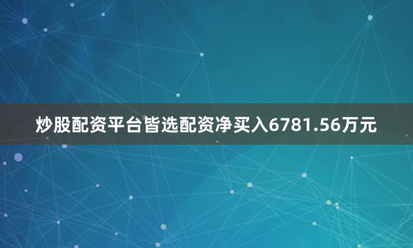 炒股配资平台皆选配资净买入6781.56万元