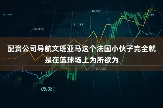 配资公司导航文班亚马这个法国小伙子完全就是在篮球场上为所欲为