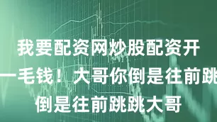 我要配资网炒股配资开户给你一毛钱！大哥你倒是往前跳跳大哥