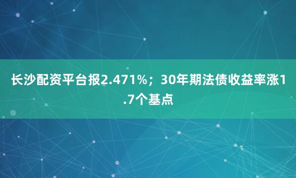 长沙配资平台报2.471%；30年期法债收益率涨1.7个基点