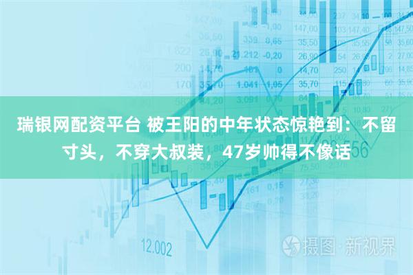 瑞银网配资平台 被王阳的中年状态惊艳到：不留寸头，不穿大叔装，47岁帅得不像话