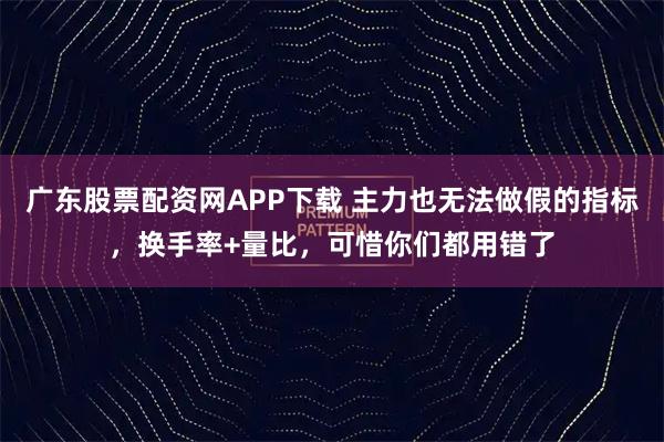 广东股票配资网APP下载 主力也无法做假的指标，换手率+量比，可惜你们都用错了