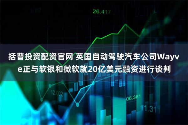 括普投资配资官网 英国自动驾驶汽车公司Wayve正与软银和微软就20亿美元融资进行谈判