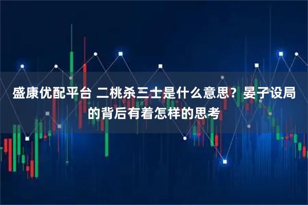 盛康优配平台 二桃杀三士是什么意思？晏子设局的背后有着怎样的思考