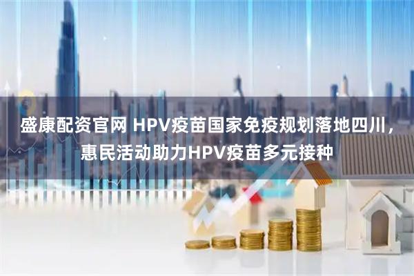 盛康配资官网 HPV疫苗国家免疫规划落地四川，惠民活动助力HPV疫苗多元接种