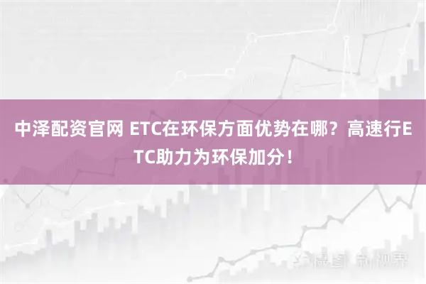 中泽配资官网 ETC在环保方面优势在哪？高速行ETC助力为环保加分！