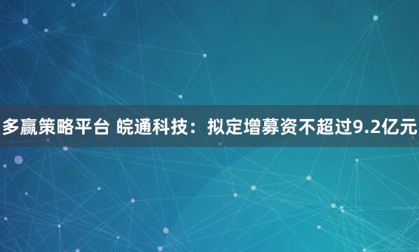 多赢策略平台 皖通科技：拟定增募资不超过9.2亿元