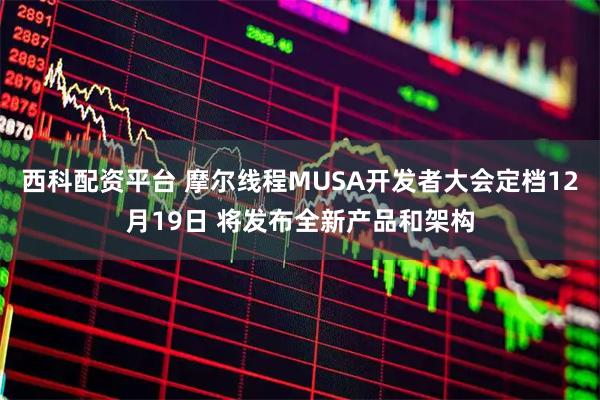 西科配资平台 摩尔线程MUSA开发者大会定档12月19日 将发布全新产品和架构