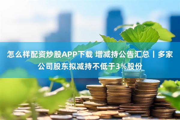 怎么样配资炒股APP下载 增减持公告汇总丨多家公司股东拟减持不低于3%股份