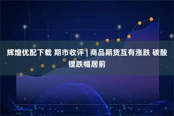 辉煌优配下载 期市收评 | 商品期货互有涨跌 碳酸锂跌幅居前