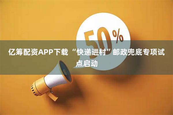 亿筹配资APP下载 “快递进村”邮政兜底专项试点启动