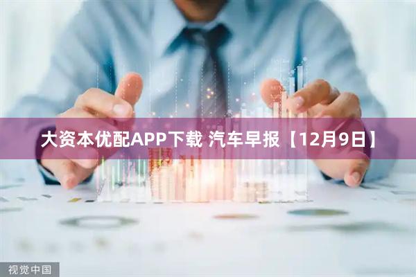 大资本优配APP下载 汽车早报【12月9日】