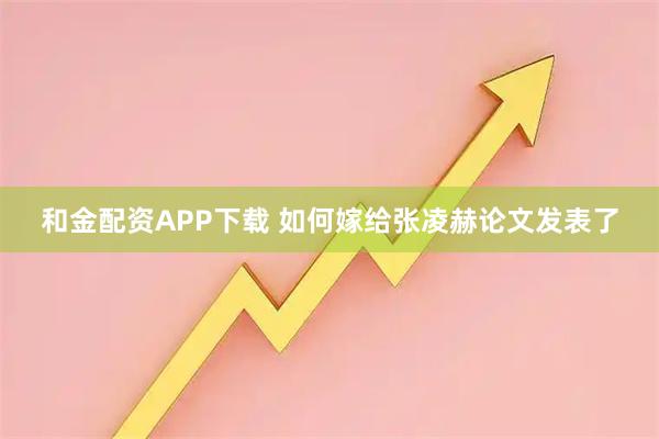和金配资APP下载 如何嫁给张凌赫论文发表了