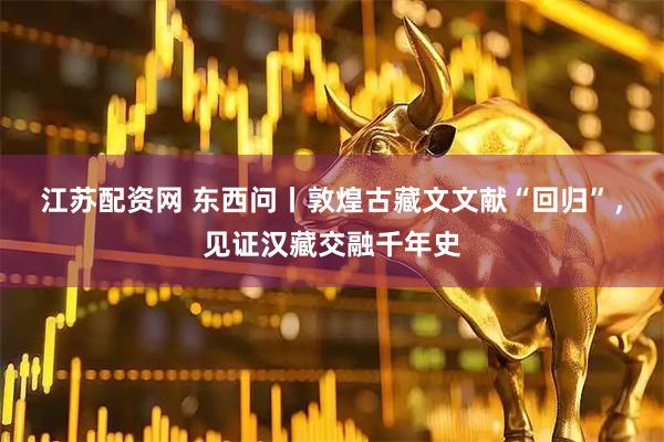江苏配资网 东西问丨敦煌古藏文文献“回归”，见证汉藏交融千年史