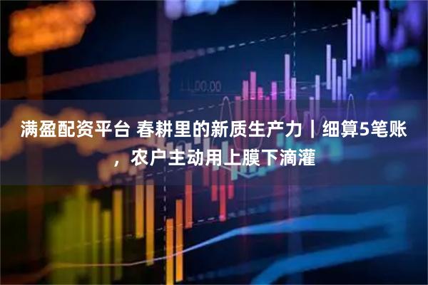 满盈配资平台 春耕里的新质生产力｜细算5笔账，农户主动用上膜下滴灌