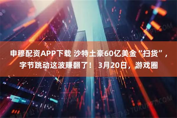 申穆配资APP下载 沙特土豪60亿美金“扫货”，字节跳动这波赚翻了！ 3月20日，游戏圈