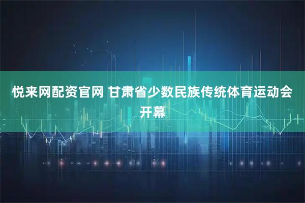 悦来网配资官网 甘肃省少数民族传统体育运动会开幕